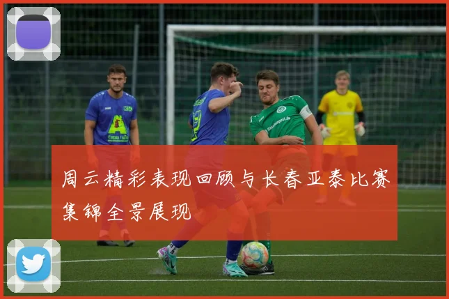 周云精彩表现回顾与长春亚泰比赛集锦全景展现