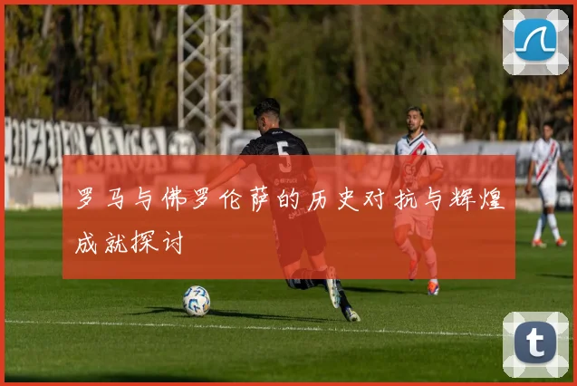罗马与佛罗伦萨的历史对抗与辉煌成就探讨