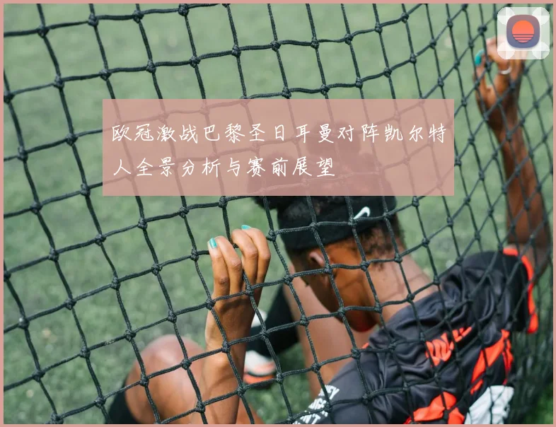 欧冠激战巴黎圣日耳曼对阵凯尔特人全景分析与赛前展望